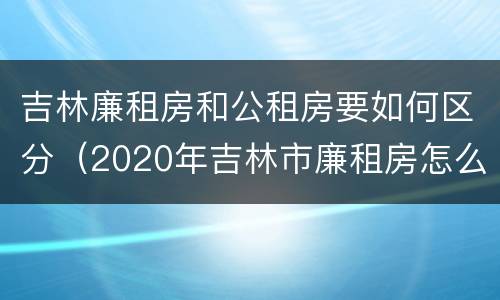 吉林廉租房和公租房要如何区分（2020年吉林市廉租房怎么样）