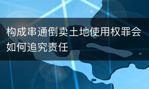 构成串通倒卖土地使用权罪会如何追究责任