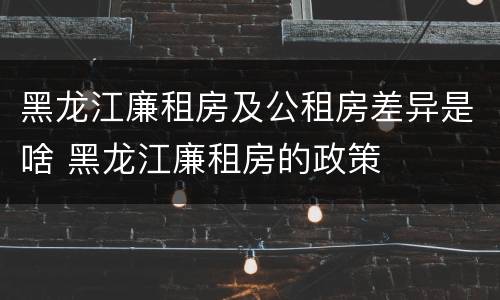 黑龙江廉租房及公租房差异是啥 黑龙江廉租房的政策