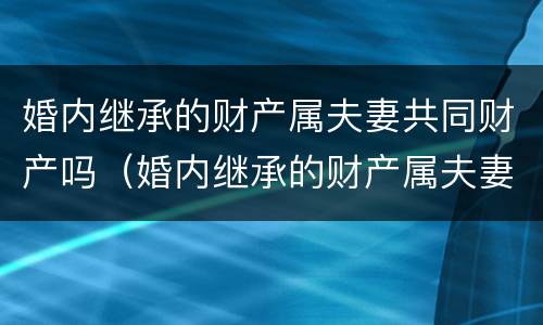 婚内继承的财产属夫妻共同财产吗（婚内继承的财产属夫妻共同财产吗）