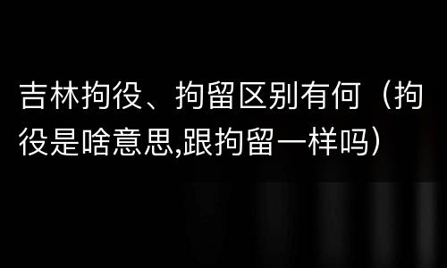 吉林拘役、拘留区别有何（拘役是啥意思,跟拘留一样吗）