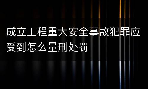 成立工程重大安全事故犯罪应受到怎么量刑处罚