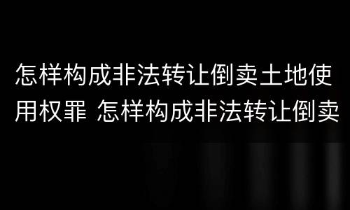 怎样构成非法转让倒卖土地使用权罪 怎样构成非法转让倒卖土地使用权罪名