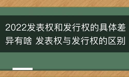 2022发表权和发行权的具体差异有啥 发表权与发行权的区别