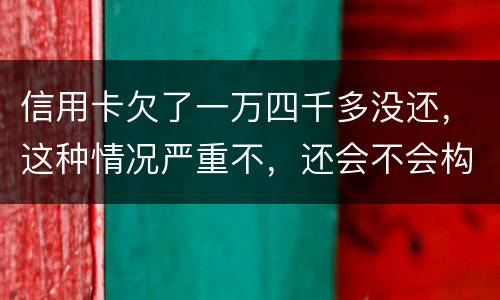 信用卡欠了一万四千多没还，这种情况严重不，还会不会构成信用卡诈骗