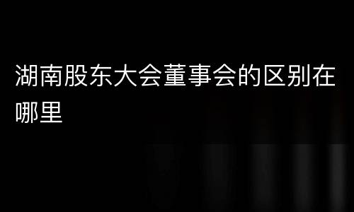 湖南股东大会董事会的区别在哪里