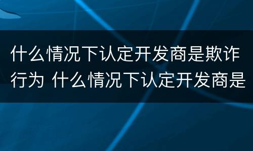 什么情况下认定开发商是欺诈行为 什么情况下认定开发商是欺诈行为呢