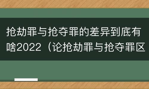 抢劫罪与抢夺罪的差异到底有啥2022（论抢劫罪与抢夺罪区别）