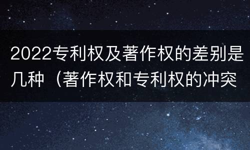 2022专利权及著作权的差别是几种（著作权和专利权的冲突）