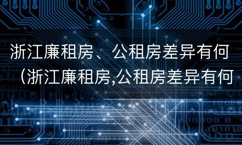 浙江廉租房、公租房差异有何（浙江廉租房,公租房差异有何区别）