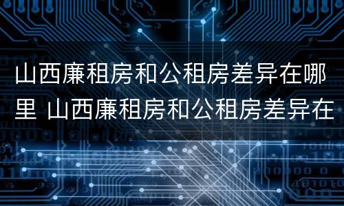 山西廉租房和公租房差异在哪里 山西廉租房和公租房差异在哪里查