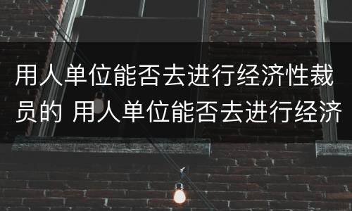 用人单位能否去进行经济性裁员的 用人单位能否去进行经济性裁员的工作