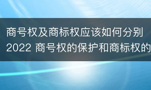 商号权及商标权应该如何分别2022 商号权的保护和商标权的保护一样是全国性范围的