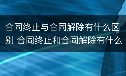 合同终止与合同解除有什么区别 合同终止和合同解除有什么区别?