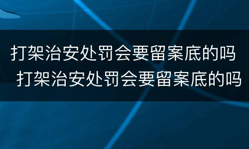 打架治安处罚会要留案底的吗 打架治安处罚会要留案底的吗多久