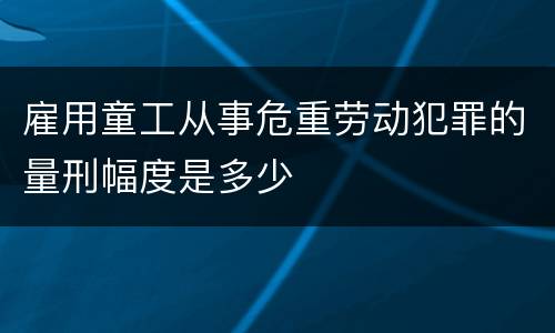 雇用童工从事危重劳动犯罪的量刑幅度是多少