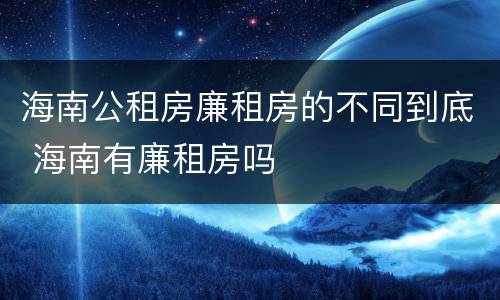 海南公租房廉租房的不同到底 海南有廉租房吗