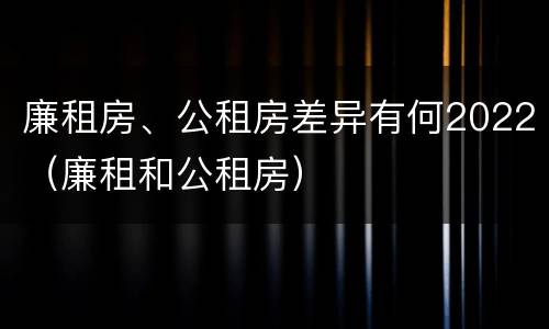 廉租房、公租房差异有何2022（廉租和公租房）