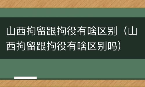 山西拘留跟拘役有啥区别（山西拘留跟拘役有啥区别吗）