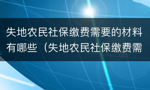 失地农民社保缴费需要的材料有哪些（失地农民社保缴费需要的材料有哪些要求）