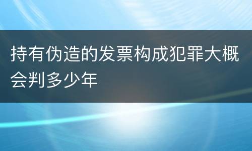 持有伪造的发票构成犯罪大概会判多少年