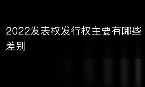 2022发表权发行权主要有哪些差别