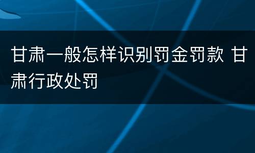 甘肃一般怎样识别罚金罚款 甘肃行政处罚