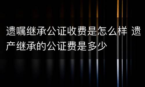 遗嘱继承公证收费是怎么样 遗产继承的公证费是多少