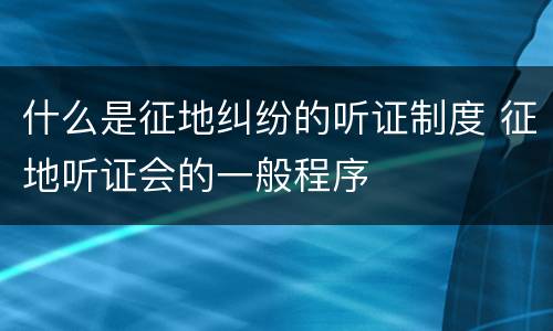 什么是征地纠纷的听证制度 征地听证会的一般程序