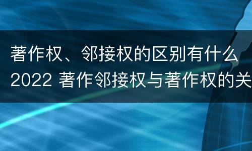 著作权、邻接权的区别有什么2022 著作邻接权与著作权的关系