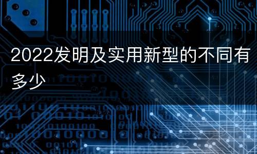 2022发明及实用新型的不同有多少