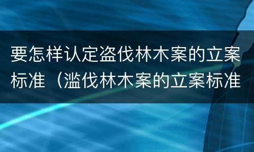 要怎样认定盗伐林木案的立案标准（滥伐林木案的立案标准及定罪与量刑）