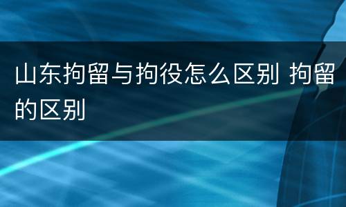 山东拘留与拘役怎么区别 拘留的区别