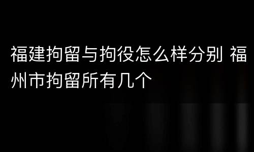 福建拘留与拘役怎么样分别 福州市拘留所有几个