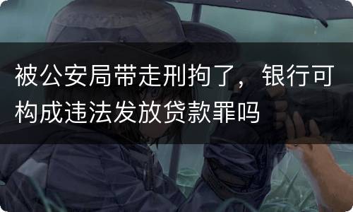 被公安局带走刑拘了，银行可构成违法发放贷款罪吗