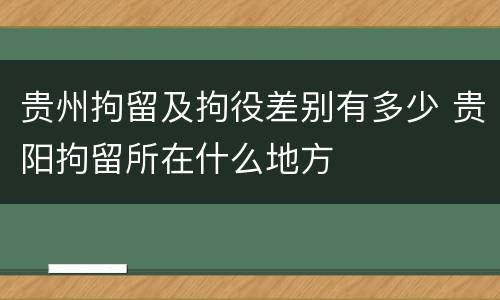 贵州拘留及拘役差别有多少 贵阳拘留所在什么地方