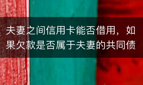 夫妻之间信用卡能否借用，如果欠款是否属于夫妻的共同债务