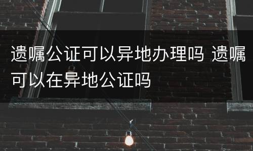 遗嘱公证可以异地办理吗 遗嘱可以在异地公证吗