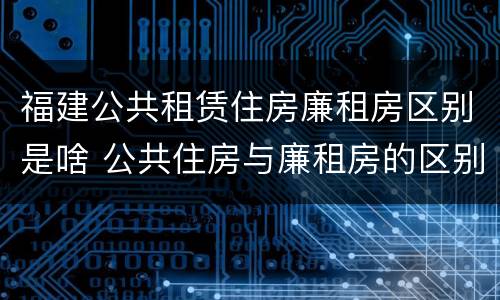 福建公共租赁住房廉租房区别是啥 公共住房与廉租房的区别