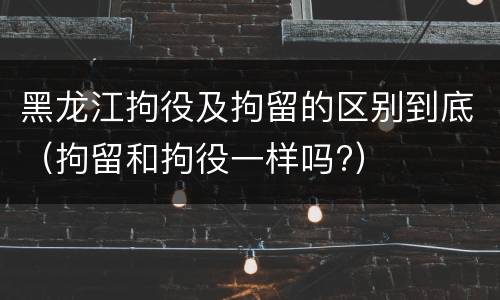 黑龙江拘役及拘留的区别到底（拘留和拘役一样吗?）