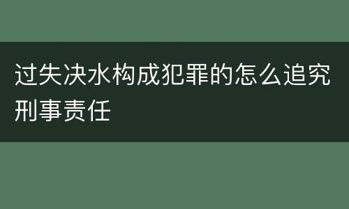 过失决水构成犯罪的怎么追究刑事责任