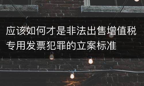 应该如何才是非法出售增值税专用发票犯罪的立案标准