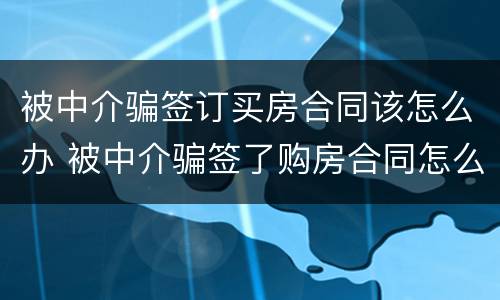 被中介骗签订买房合同该怎么办 被中介骗签了购房合同怎么办