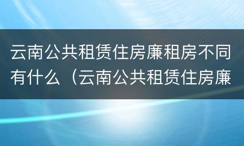 云南公共租赁住房廉租房不同有什么（云南公共租赁住房廉租房不同有什么区别）