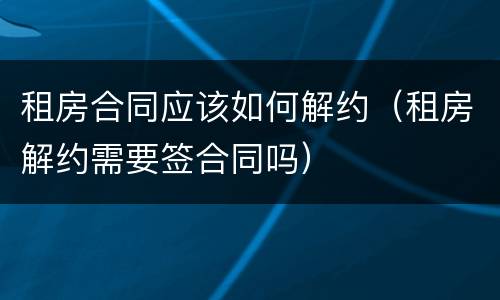 租房合同应该如何解约（租房解约需要签合同吗）