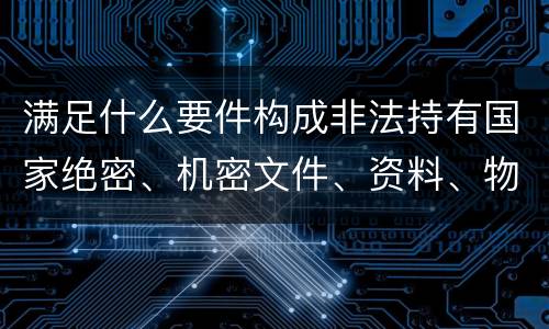 满足什么要件构成非法持有国家绝密、机密文件、资料、物品罪