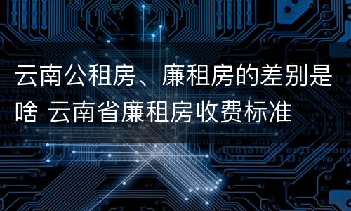 云南公租房、廉租房的差别是啥 云南省廉租房收费标准