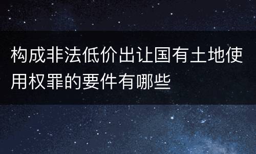 构成非法低价出让国有土地使用权罪的要件有哪些