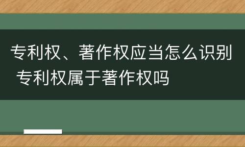 专利权、著作权应当怎么识别 专利权属于著作权吗