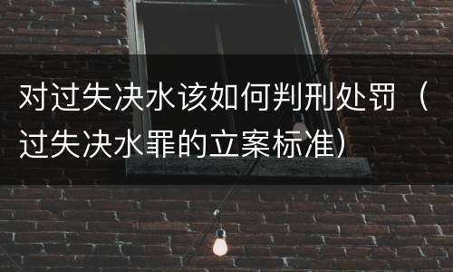 对过失决水该如何判刑处罚（过失决水罪的立案标准）